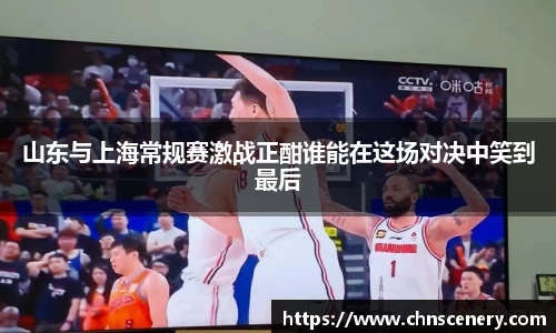山东与上海常规赛激战正酣谁能在这场对决中笑到最后